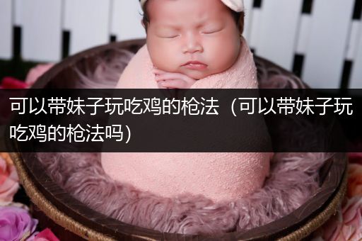 可以带妹子玩吃鸡的枪法（可以带妹子玩吃鸡的枪法吗）