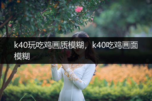 k40玩吃鸡画质模糊，k40吃鸡画面模糊
