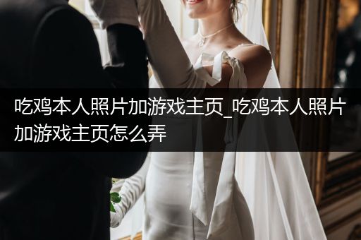吃鸡本人照片加游戏主页_吃鸡本人照片加游戏主页怎么弄