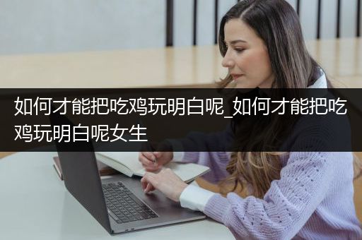 如何才能把吃鸡玩明白呢_如何才能把吃鸡玩明白呢女生