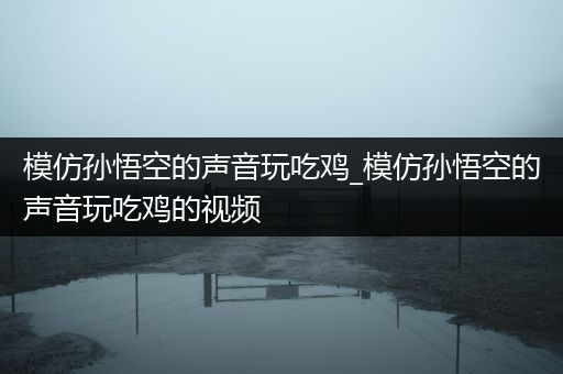 模仿孙悟空的声音玩吃鸡_模仿孙悟空的声音玩吃鸡的视频