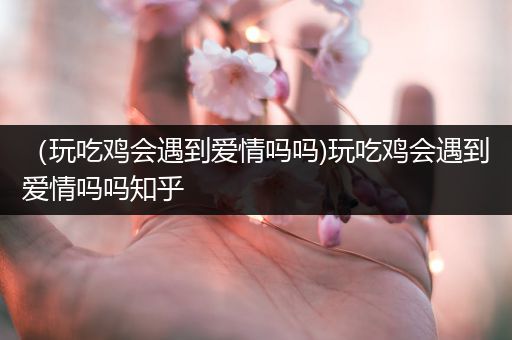 （玩吃鸡会遇到爱情吗吗)玩吃鸡会遇到爱情吗吗知乎