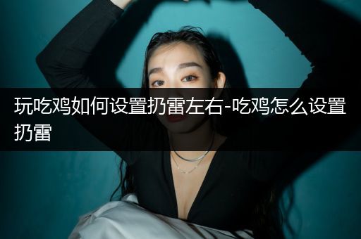 玩吃鸡如何设置扔雷左右-吃鸡怎么设置扔雷