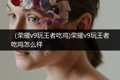 （荣耀v9玩王者吃鸡)荣耀v9玩王者吃鸡怎么样