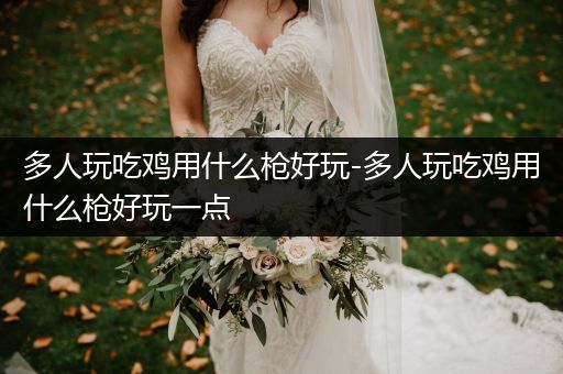 多人玩吃鸡用什么枪好玩-多人玩吃鸡用什么枪好玩一点