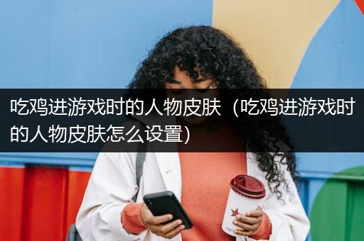 吃鸡进游戏时的人物皮肤（吃鸡进游戏时的人物皮肤怎么设置）