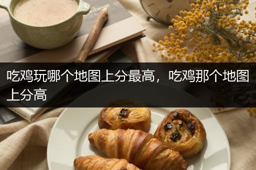吃鸡玩哪个地图上分最高，吃鸡那个地图上分高