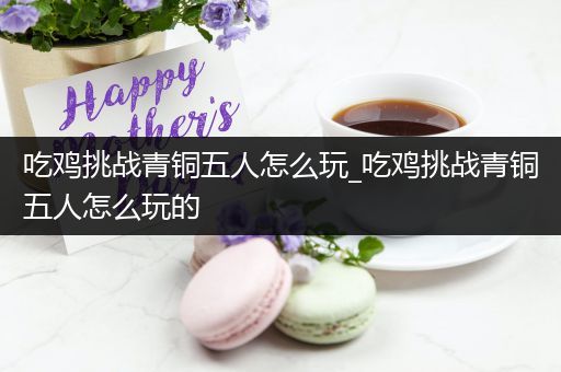 吃鸡挑战青铜五人怎么玩_吃鸡挑战青铜五人怎么玩的