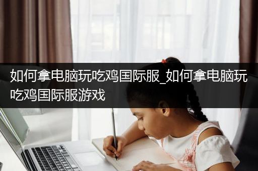 如何拿电脑玩吃鸡国际服_如何拿电脑玩吃鸡国际服游戏