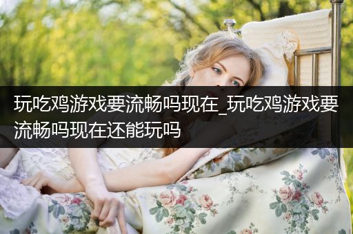 玩吃鸡游戏要流畅吗现在_玩吃鸡游戏要流畅吗现在还能玩吗