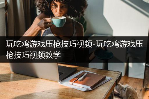 玩吃鸡游戏压枪技巧视频-玩吃鸡游戏压枪技巧视频教学