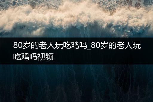 80岁的老人玩吃鸡吗_80岁的老人玩吃鸡吗视频
