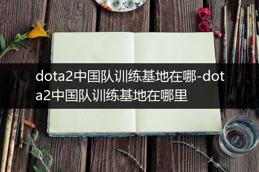 dota2中国队训练基地在哪-dota2中国队训练基地在哪里