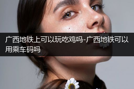 广西地铁上可以玩吃鸡吗-广西地铁可以用乘车码吗