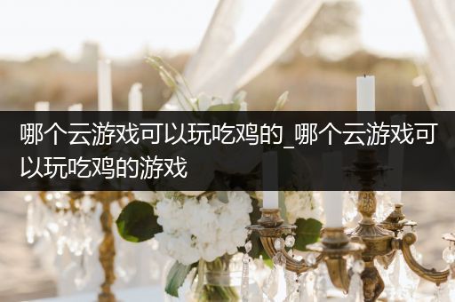 哪个云游戏可以玩吃鸡的_哪个云游戏可以玩吃鸡的游戏