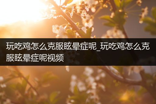 玩吃鸡怎么克服眩晕症呢_玩吃鸡怎么克服眩晕症呢视频