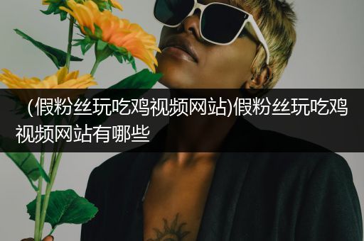（假粉丝玩吃鸡视频网站)假粉丝玩吃鸡视频网站有哪些