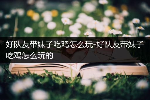 好队友带妹子吃鸡怎么玩-好队友带妹子吃鸡怎么玩的