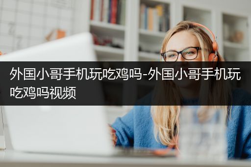 外国小哥手机玩吃鸡吗-外国小哥手机玩吃鸡吗视频