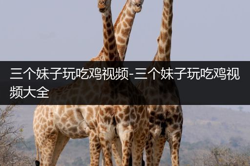 三个妹子玩吃鸡视频-三个妹子玩吃鸡视频大全