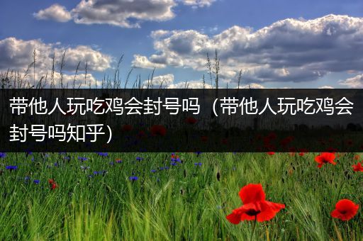 带他人玩吃鸡会封号吗（带他人玩吃鸡会封号吗知乎）