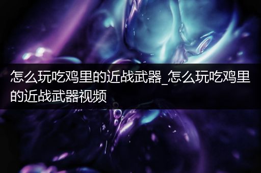 怎么玩吃鸡里的近战武器_怎么玩吃鸡里的近战武器视频