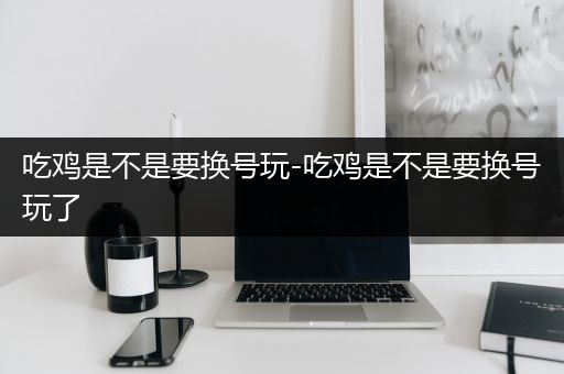 吃鸡是不是要换号玩-吃鸡是不是要换号玩了