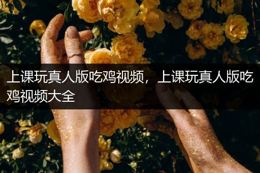 上课玩真人版吃鸡视频，上课玩真人版吃鸡视频大全