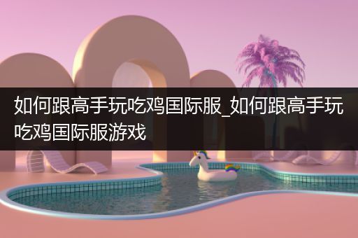 如何跟高手玩吃鸡国际服_如何跟高手玩吃鸡国际服游戏