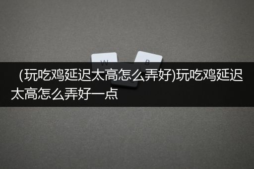（玩吃鸡延迟太高怎么弄好)玩吃鸡延迟太高怎么弄好一点