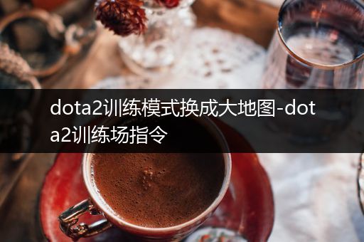 dota2训练模式换成大地图-dota2训练场指令