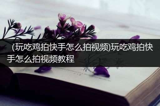 （玩吃鸡拍快手怎么拍视频)玩吃鸡拍快手怎么拍视频教程