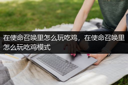 在使命召唤里怎么玩吃鸡，在使命召唤里怎么玩吃鸡模式