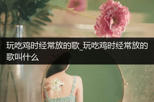玩吃鸡时经常放的歌_玩吃鸡时经常放的歌叫什么