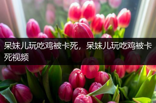 呆妹儿玩吃鸡被卡死，呆妹儿玩吃鸡被卡死视频