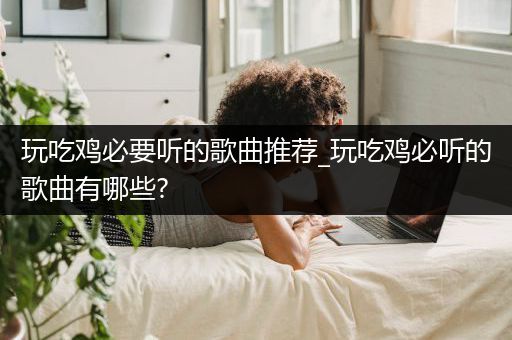 玩吃鸡必要听的歌曲推荐_玩吃鸡必听的歌曲有哪些?
