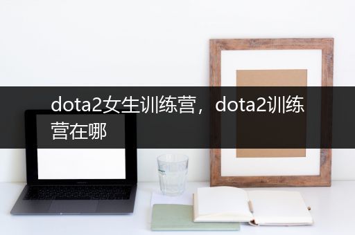 dota2女生训练营，dota2训练营在哪
